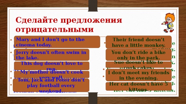 Сделайте предложения отрицательными Their friend doesn’t have a little monkey. Mary and I don’t go to the cinema today. Mary and I go to the cinema today. Jerry often swims in the lake.  This dog loves to run. My mother cooks very well. Tom, Jack and Peter play football every weekend.   Their friend has a little monkey. You ride a bike only in the park. Sue likes to cook cakes. I meet my friends in the evening. Her cat has 5 kittens. You don’t ride a bike only in the park. Jerry doesn’t often swim in the lake. Sue doesn’t like to cook cakes. This dog doesn’t love to run. I don’t meet my friends in the evening. My mother doesn’t cook very well. Tom, Jack and Peter don’t play football every weekend. Her cat doesn’t have 5 kittens.
