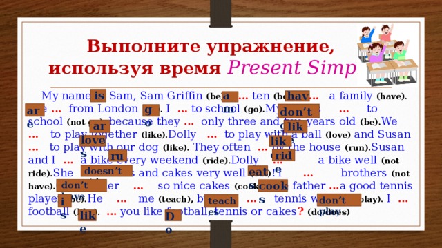 Выполните упражнение, используя время Present Simple is am have  My name … Sam, Sam Griffin (be). I … ten (be). I … a family (have). We … from London (be). I … to school (go). My sisters … to school (not go), because they … only three and five years old (be). We … to play together (like). Dolly … to play with a ball (love) and Susan … to play with our dog (like). They often … by the house (run). Susan and I … a bike every weekend (ride). Dolly … a bike well (not ride). She … sweets and cakes very well (eat) !  I … brothers (not have). Our mother … so nice cakes (cook). The father … a good tennis player (be). He … me (teach), but I … tennis well (not play). I … football (like). … you like football, tennis or cakes ?  (do/does) go are don’t go are like loves likes ride run eats doesn’t ride cooks don’t have don’t play is teaches like Do