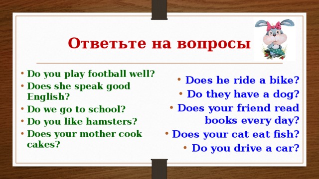 Ответьте на вопросы Do you play football well? Does she speak good English? Do we go to school? Do you like hamsters? Does your mother cook cakes? Does he ride a bike? Do they have a dog? Does your friend read books every day? Does your cat eat fish? Do you drive a car?