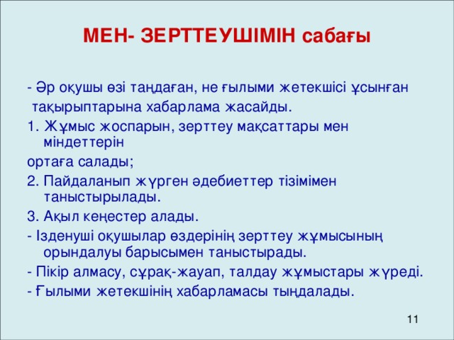 МЕН- ЗЕРТТЕУШІМІН сабағы  - Әр оқушы өзі таңдаған, не ғылыми жетекшісі ұсынған  тақырыптарына хабарлама жасайды. 1. Жұмыс жоспарын, зерттеу мақсаттары мен міндеттерін ортаға салады; 2. Пайдаланып жүрген әдебиеттер тізімімен таныстырылады. 3. Ақыл кеңестер алады. - Ізденуші оқушылар өздерінің зерттеу жұмысының орындалуы барысымен таныстырады. - Пікір алмасу, сұрақ-жауап, талдау жұмыстары жүреді. - Ғылыми жетекшінің хабарламасы тыңдалады.  11