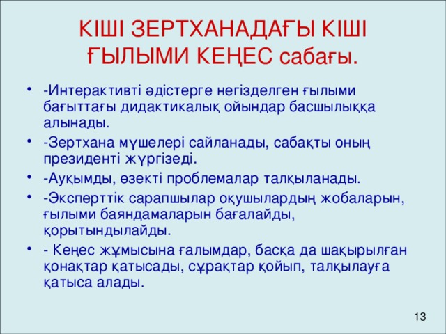 КІШІ ЗЕРТХАНАДАҒЫ КІШІ ҒЫЛЫМИ КЕҢЕС сабағы. -Интерактивті әдістерге негізделген ғылыми бағыттағы дидактикалық ойындар басшылыққа алынады. -Зертхана мүшелері сайланады, сабақты оның президенті жүргізеді. -Ауқымды, өзекті проблемалар талқыланады. -Эксперттік сарапшылар оқушылардың жобаларын, ғылыми баяндамаларын бағалайды, қорытындылайды. - Кеңес жұмысына ғалымдар, басқа да шақырылған қонақтар қатысады, сұрақтар қойып, талқылауға қатыса алады.  13