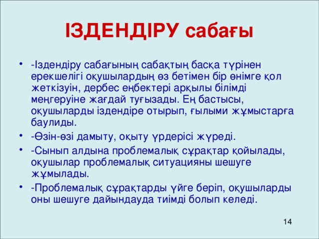 ІЗДЕНДІРУ сабағы -Іздендіру сабағының сабақтың басқа түрінен ерекшелігі оқушылардың өз бетімен бір өнімге қол жеткізуін, дербес еңбектері арқылы білімді меңгеруіне жағдай туғызады. Ең бастысы, оқушыларды іздендіре отырып, ғылыми жұмыстарға баулиды. -Өзін-өзі дамыту, оқыту үрдерісі жүреді. -Сынып алдына проблемалық сұрақтар қойылады, оқушылар проблемалық ситуацияны шешуге жұмылады. -Проблемалық сұрақтарды үйге беріп, оқушыларды оны шешуге дайындауда тиімді болып келеді. 14