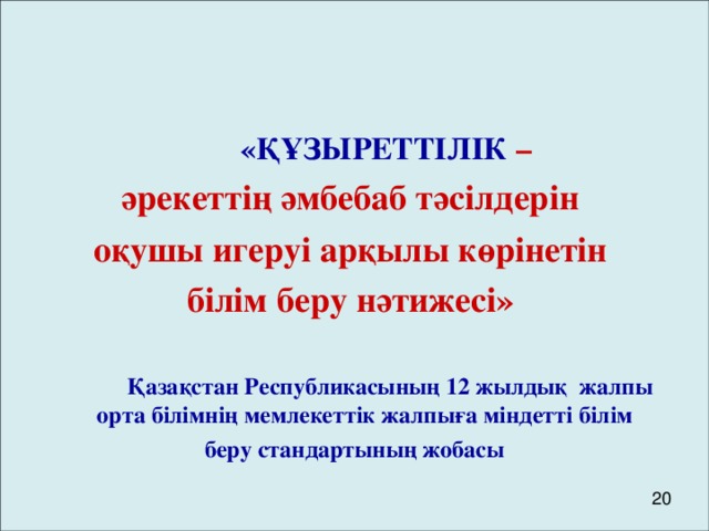 «ҚҰЗЫРЕТТІЛІК – әрекеттің әмбебаб тәсілдерін оқушы игеруі арқылы көрінетін білім беру нәтижесі»    Қ азақстан Республикасының 12 жылдық жалпы орта білімнің мемлекеттік жалпыға міндетті білім беру стандартының жобасы 20