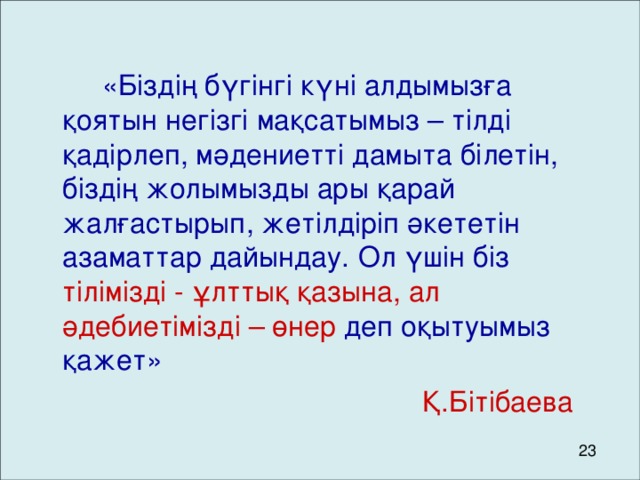 « Біздің бүгінгі күні алдымызға қоятын негізгі мақсатымыз – тілді қадірлеп, мәдениетті дамыта білетін, біздің жолымызды ары қарай жалғастырып, жетілдіріп әкететін азаматтар дайындау.  Ол үшін біз тілімізді - ұлттық қазына, ал әдебиетімізді – өнер деп оқытуымыз қажет »         Қ.Бітібаева 23