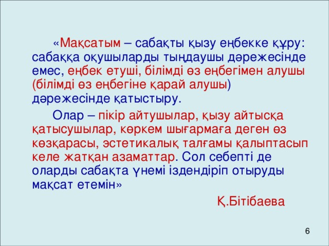 « Мақсатым – сабақты қызу еңбекке құру: сабаққа оқушыларды тыңдаушы дәрежесінде емес, еңбек етуші, білімді өз еңбегімен алушы (білімді өз еңбегіне қарай алушы ) дәрежесінде қатыстыру.   Олар – пікір айтушылар, қызу айтысқа қатысушылар, көркем шығармаға деген өз көзқарасы, эстетикалық талғамы қалыптасып келе жатқан азаматтар . Сол себепті де оларды сабақта үнемі іздендіріп отыруды мақсат етемін»         Қ.Бітібаева 6