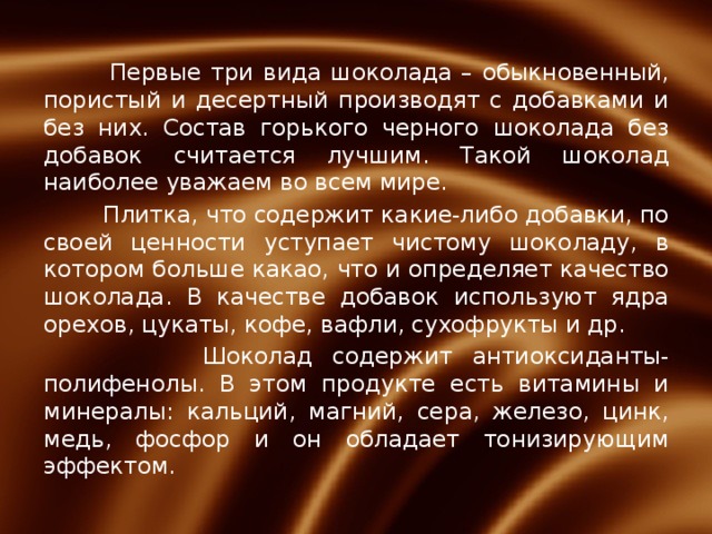 Первые три вида шоколада – обыкновенный, пористый и десертный производят с добавками и без них. Состав горького черного шоколада без добавок считается лучшим. Такой шоколад наиболее уважаем во всем мире.  Плитка, что содержит какие-либо добавки, по своей ценности уступает чистому шоколаду, в котором больше какао, что и определяет качество шоколада. В качестве добавок используют ядра орехов, цукаты, кофе, вафли, сухофрукты и др.  Шоколад содержит антиоксиданты-полифенолы. В этом продукте есть витамины и минералы: кальций, магний, сера, железо, цинк, медь, фосфор и он обладает тонизирующим эффектом.