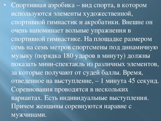 Спортивная аэробика – вид спорта, в котором используются элементы художественной, спортивной гимнастик и акробатики. Внешне он очень напоминает вольные упражнения в спортивной гимнастике. На площадке размером семь на семь метров спортсмены под динамичную музыку (порядка 180 ударов в минуту) должны показать мини-спектакль из различных элементов, за которые получают от судей баллы. Время, отведенное на выступление, – 1 минута 45 секунд. Соревнования проводятся в нескольких вариантах. Есть индивидуальные выступления. Причем женщины соревнуются наравне с мужчинами.