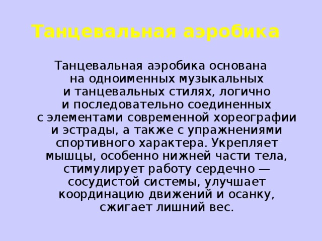 Танцевальная аэробика    Танцевальная аэробика основана на одноименных музыкальных и танцевальных стилях, логично и последовательно соединенных с элементами современной хореографии и эстрады, а также с упражнениями спортивного характера. Укрепляет мышцы, особенно нижней части тела, стимулирует работу сердечно — сосудистой системы, улучшает координацию движений и осанку, сжигает лишний вес.