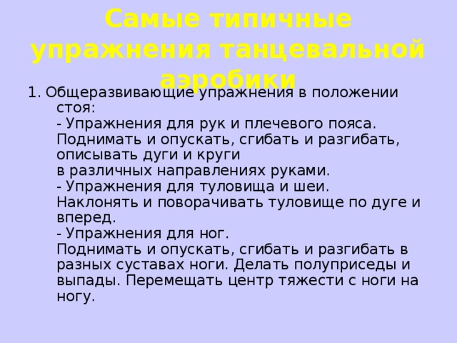 Самые типичные упражнения танцевальной аэробики 1. Общеразвивающие упражнения в положении стоя:   - Упражнения для рук и плечевого пояса.  Поднимать и опускать, сгибать и разгибать, описывать дуги и круги  в различных направлениях руками.  - Упражнения для туловища и шеи.  Наклонять и поворачивать туловище по дуге и вперед.  - Упражнения для ног.  Поднимать и опускать, сгибать и разгибать в разных суставах ноги. Делать полуприседы и выпады. Перемещать центр тяжести с ноги на ногу.