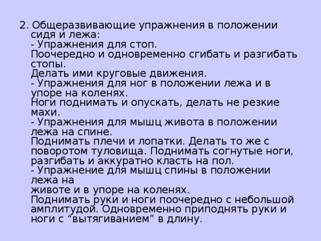 2. Общеразвивающие упражнения в положении сидя и лежа:  - Упражнения для стоп.  Поочередно и одновременно сгибать и разгибать стопы.  Делать ими круговые движения.  - Упражнения для ног в положении лежа и в упоре на коленях.   Ноги поднимать и опускать, делать не резкие махи.  - Упражнения для мышц живота в положении лежа на спине.  Поднимать плечи и лопатки. Делать то же с поворотом туловища. Поднимать согнутые ноги, разгибать и аккуратно класть на пол.  - Упражнение для мышц спины в положении лежа на  животе и в упоре на коленях.  Поднимать руки и ноги поочередно с небольшой амплитудой. Одновременно приподнять руки и ноги с “вытягиванием” в длину.