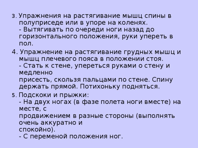 3. Упражнения на растягивание мышц спины в полуприседе или в упоре на коленях.   - Вытягивать по очереди ноги назад до горизонтального положения, руки упереть в пол. 4. Упражнение на растягивание грудных мышц и мышц плечевого пояса в положении стоя.  - Стать к стене, упереться руками о стену и медленно   присесть, скользя пальцами по стене. Спину держать прямой. Потихоньку подняться. 5. Подскоки и прыжки:   - На двух ногах (в фазе полета ноги вместе) на месте, с  продвижением в разные стороны (выполнять очень аккуратно и  спокойно).  - С переменой положения ног.