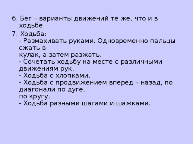 6. Бег – варианты движений те же, что и в ходьбе. 7. Ходьба:   - Размахивать руками. Одновременно пальцы сжать в  кулак, а затем разжать.  - Сочетать ходьбу на месте с различными движениям рук.  - Ходьба с хлопками.  - Ходьба с продвижением вперед – назад, по диагонали по дуге,  по кругу.  - Ходьба разными шагами и шажками.