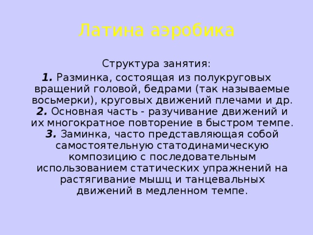 Латина аэробика Структура занятия: 1.  Разминка, состоящая из полукруговых вращений головой, бедрами (так называемые восьмерки), круговых движений плечами и др.  2.  Основная часть - разучивание движений и их многократное повторение в быстром темпе.  3.  Заминка, часто представляющая собой самостоятельную статодинамическую композицию с последовательным использованием статических упражнений на растягивание мышц и танцевальных движений в медленном темпе.