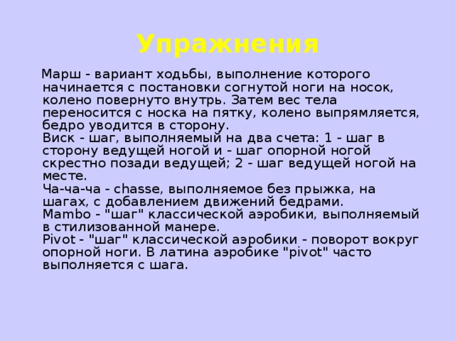 Упражнения  Марш - вариант ходьбы, выполнение которого начинается с постановки согнутой ноги на носок, колено повернуто внутрь. Затем вес тела переносится с носка на пятку, колено выпрямляется, бедро уводится в сторону.  Виск - шаг, выполняемый на два счета: 1 - шаг в сторону ведущей ногой и - шаг опорной ногой скрестно позади ведущей; 2 - шаг ведущей ногой на месте.  Ча-ча-ча - chasse, выполняемое без прыжка, на шагах, с добавлением движений бедрами.  Mambo - 