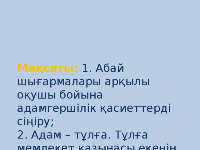 Мақсаты:  1. Абай шығармалары арқылы оқушы бойына адамгершілік қасиеттерді сіңіру;  2. Адам – тұлға. Тұлға мемлекет қазынасы екенін оқушыларға ұғындыру;  3. Оқушылардың пікіріне сыйластықпен қарау;