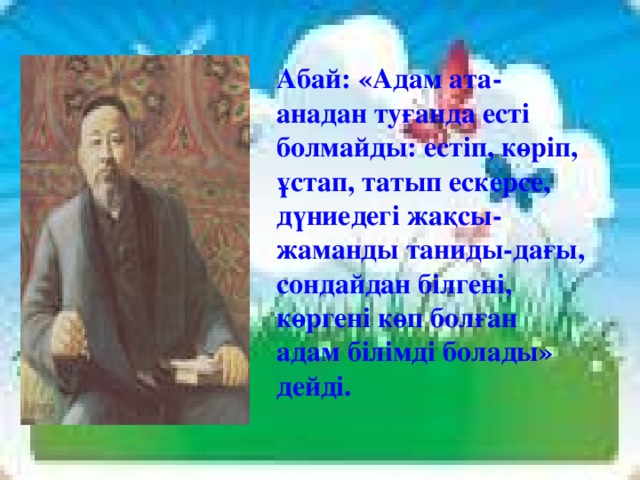 Абай: «Адам ата-анадан туғанда есті болмайды: естіп, көріп, ұстап, татып ескерсе, дүниедегі жақсы-жаманды таниды-дағы, сондайдан білгені, көргені көп болған адам білімді болады» дейді.