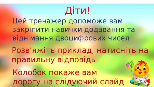 Цей тренажер допоможе вам закріпити навички додавання та віднімання двоцифрових чисел Діти! Розв’яжіть приклад, натисніть на правильну відповідь Колобок покаже вам дорогу на слідуючий слайд