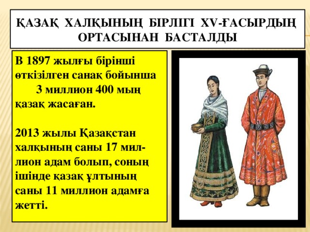 Қазақ халқының бірлігі XV-ғасырдың ортасынан басталды В 1897 жылғы бірінші өткізілген санақ бойынша 3 миллион 400 мың қазақ жасаған.  2013 жылы Қазақстан халқының саны 17 мил-лион адам болып, соның ішінде қазақ ұлтының саны 11 миллион адамға жетті.