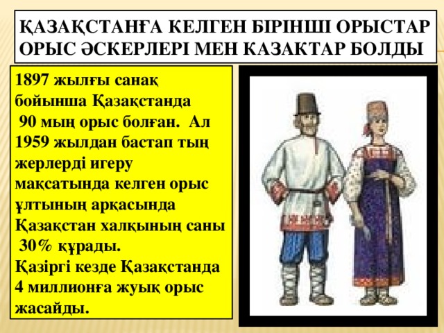 Қазақстанға келген бірінші орыстар орыс әскерлері мен казактар болды 1897 жылғы санақ бойынша Қазақстанда  90 мың орыс болған. Ал 1959 жылдан бастап тың жерлерді игеру мақсатында келген орыс ұлтының арқасында Қазақстан халқының саны 30% құрады. Қазіргі кезде Қазақстанда 4 миллионға жуық орыс жасайды.