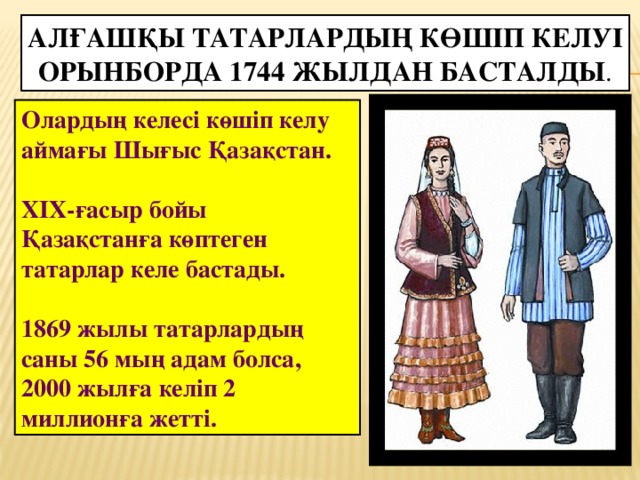 Алғашқы татарлардың көшіп келуі Орынборда 1744 жылдан басталды . Олардың келесі көшіп келу аймағы Шығыс Қазақстан.  XIX-ғасыр бойы Қазақстанға көптеген татарлар келе бастады.  1869 жылы татарлардың саны 56 мың адам болса, 2000 жылға келіп 2 миллионға жетті.