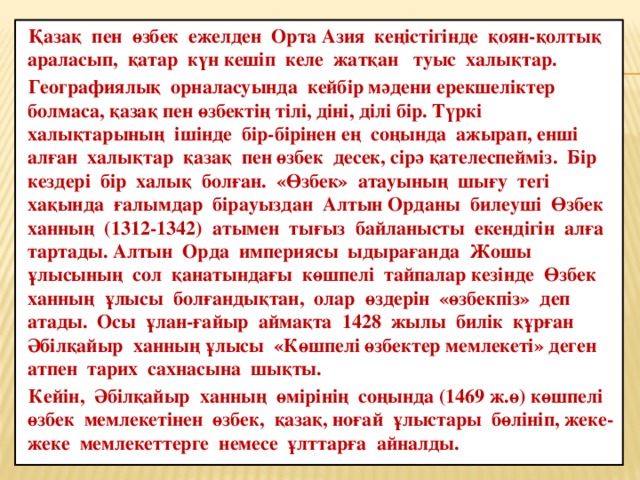 Қазақ пен өзбек ежелден Орта Азия кеңістігінде қоян-қолтық араласып, қатар күн кешіп келе жатқан туыс халықтар. Географиялық орналасуында кейбір мәдени ерекшеліктер болмаса, қазақ пен өзбектің тілі, діні, ділі бір. Түркі халықтарының ішінде бір-бірінен ең соңында ажырап, енші алған халықтар  қазақ пен өзбек десек, сірә қателеспейміз. Бір кездері бір халық болған. «Өзбек» атауының шығу тегі хақында ғалымдар бірауыздан Алтын Орданы билеуші Өзбек ханның (1312-1342) атымен тығыз байланысты екендігін алға тартады. Алтын Орда империясы ыдырағанда Жошы ұлысының сол қанатындағы көшпелі тайпалар кезінде Өзбек ханның ұлысы болғандықтан, олар өздерін «өзбекпіз» деп атады. Осы ұлан-ғайыр аймақта 1428 жылы билік құрған Әбілқайыр ханның ұлысы «Көшпелі өзбектер мемлекеті» деген атпен тарих сахнасына шықты. Кейін, Әбілқайыр ханның өмірінің соңында (1469 ж.ө) көшпелі өзбек мемлекетінен өзбек, қазақ, ноғай ұлыстары бөлініп, жеке-жеке мемлекеттерге немесе ұлттарға айналды.