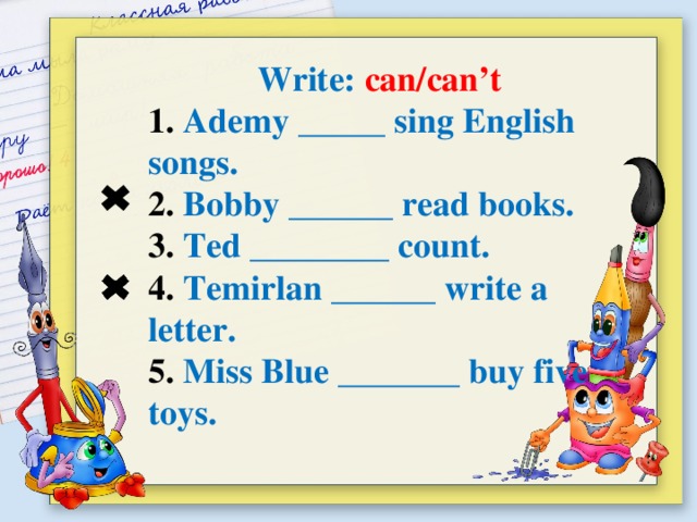 Write: can/can’t 1. Ademy _____ sing English songs. 2. Bobby ______ read books. 3. Ted ________ count. 4. Temirlan ______ write a letter. 5. Miss Blue _______ buy five toys.