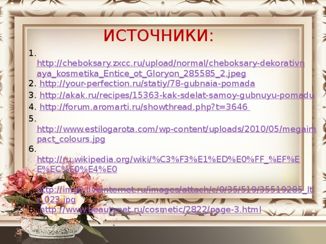ИСТОЧНИКИ:  1. http://cheboksary.zxcc.ru/upload/normal/cheboksary-dekorativnaya_kosmetika_Entice_ot_Gloryon_285585_2.jpeg 2. http://your-perfection.ru/statiy/78-gubnaia-pomada 3. http://akak.ru/recipes/15363-kak-sdelat-samoy-gubnuyu-pomadu 4. http://forum.aromarti.ru/showthread.php?t=3646  5. http://www.estilogarota.com/wp-content/uploads/2010/05/megaimpact_colours.jpg 6. http://ru.wikipedia.org/wiki/%C3%F3%E1%ED%E0%FF_%EF%EE%EC%E0%E4%E0 7. http://img0.liveinternet.ru/images/attach/c/0/35/519/35519285_ltr_023.jpg 8. http://www.beautynet.ru/cosmetic/2822/page-3.html