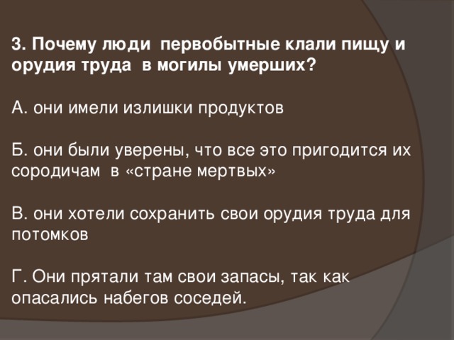 3. Почему люди первобытные клали пищу и орудия труда в могилы умерших? А. они имели излишки продуктов Б. они были уверены, что все это пригодится их сородичам в «стране мертвых» В. они хотели сохранить свои орудия труда для потомков Г. Они прятали там свои запасы, так как опасались набегов соседей.