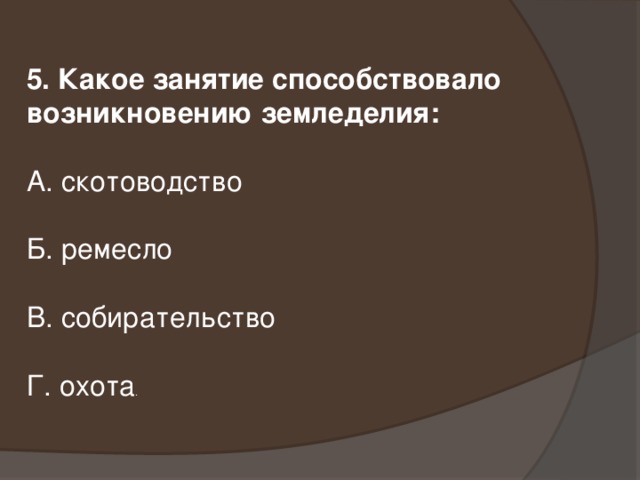 5. Какое занятие способствовало возникновению земледелия: А. скотоводство Б. ремесло В. собирательство Г. охота .