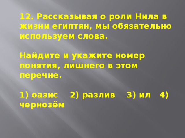 12. Рассказывая о роли Нила в жизни египтян, мы обязательно используем слова.  Найдите и укажите номер понятия, лишнего в этом перечне.  1) оазис 2) разлив 3) ил 4) чернозём