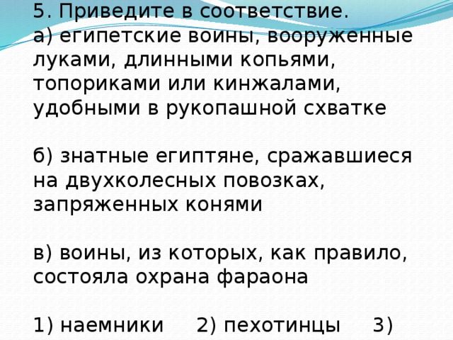 5. Приведите в соответствие. а) египетские воины, вооруженные луками, длинными копьями, топориками или кинжалами, удобными в рукопашной схватке б) знатные египтяне, сражавшиеся на двухколесных повозках, запряженных конями в) воины, из которых, как правило, состояла охрана фараона 1) наемники 2) пехотинцы 3) колесничие