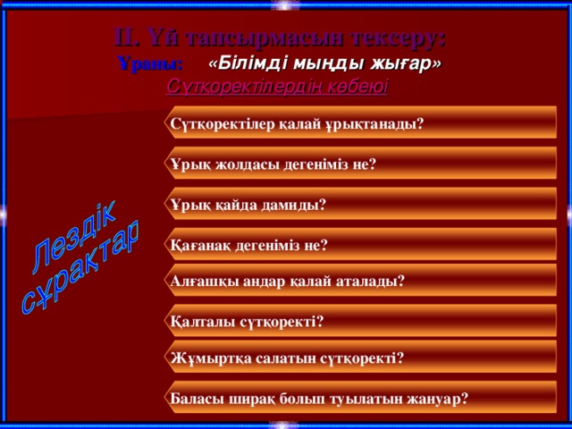 ІІ. Үй тапсырмасын тексеру: Ұраны: «Білімді мыңды жығар» Сүтқоректілердің көбеюі Сүтқоректілер қалай ұрықтанады? Ұрық жолдасы дегеніміз не? Ұрық қайда дамиды? Қағанақ дегеніміз не? Алғашқы андар қалай аталады? Қалталы сүтқоректі? Жұмыртқа салатын сүтқоректі? Баласы ширақ болып туылатын жануар?