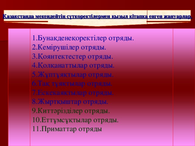 Қазақстанда мекендейтің сүтқоректілермен қызыл кітапқа енген жануарлар. 1.Бунақденеқоректілер отряды. 2.Кемірушілер отряды. 3.Қоянтектестер отряды. 4.Қолқанаттылар отряды. 5.Жұптұяқтылар отряды. 6.Тақ тұяқтылар отряды. 7.Ескекаяқтылар отряды. 8.Жыртқыштар отряды. 9.Киттәрізділер отряды. 10.Еттұмсұқтылар отряды. 11.Приматтар отряды