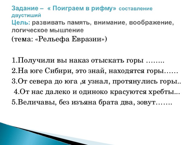 (тема: «Рельефа Евразии») 1.Получили вы наказ отыскать горы …….. 2.На юге Сибири, это знай, находятся горы…… 3.От севера до юга ,я узнал, протянулись горы..  4.От нас далеко и одиноко красуются хребты... 5.Величавы, без изъяна брата два, зовут…….