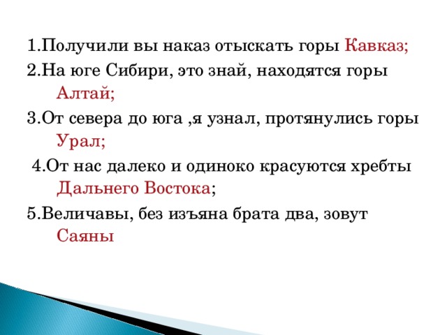 1.Получили вы наказ отыскать горы Кавказ; 2.На юге Сибири, это знай, находятся горы Алтай; 3.От севера до юга ,я узнал, протянулись горы Урал;  4.От нас далеко и одиноко красуются хребты Дальнего Востока ; 5.Величавы, без изъяна брата два, зовут Саяны