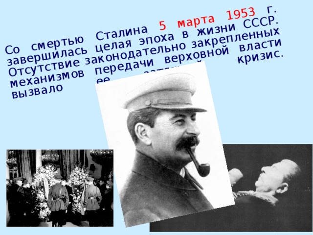 Со смертью Сталина 5 марта 1953 г. завершилась целая эпоха в жизни СССР. Отсутствие законодательно закрепленных механизмов передачи верховной власти вызвало ее затяжной кризис.