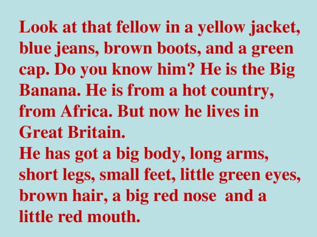 Look at that fellow in a yellow jacket, blue jeans, brown boots, and a green cap. Do you know him? He is the Big Banana. He is from a hot country, from Africa. But now he lives in Great Britain. He has got a big body, long arms, short legs, small feet, little green eyes, brown hair, a big red nose and a little red mouth.