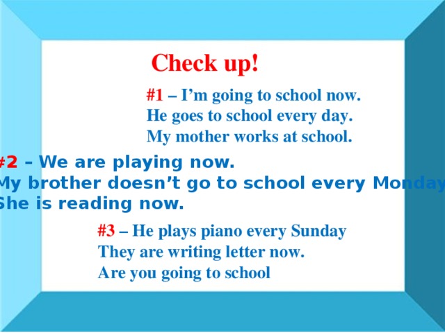 Check up! #1 – I’m going to school now. He goes to school every day. My mother works at school. # 2 – We are playing now. My brother doesn’t go to school every Monday. She is reading now. #3 – He plays piano every Sunday They are writing letter now. Are you going to school