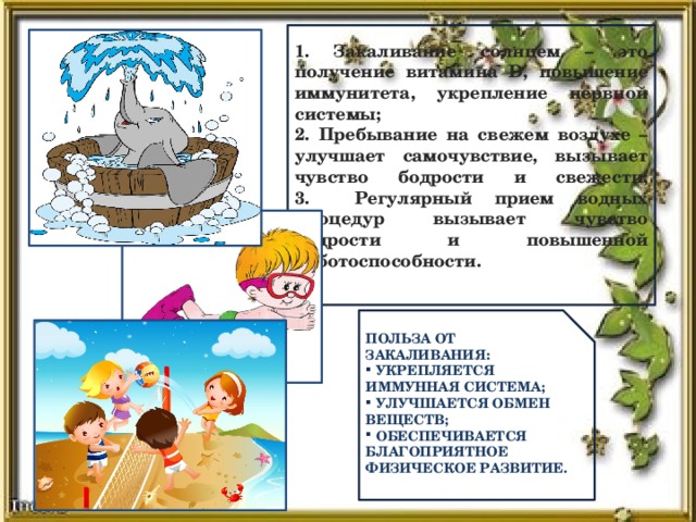 1. Закаливание солнцем – это получение витамина D, повышение иммунитета, укрепление нервной системы;  2. Пребывание на свежем воздухе – улучшает самочувствие, вызывает чувство бодрости и свежести;  3. Регулярный прием водных процедур вызывает чувство бодрости и повышенной работоспособности.   Польза от закаливания:  укрепляется иммунная система;  улучшается обмен веществ;  обеспечивается благоприятное физическое развитие.