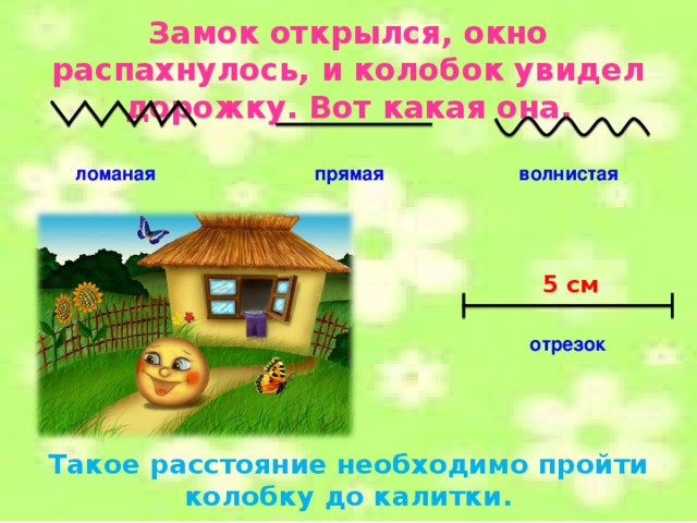 Замок открылся, окно распахнулось, и колобок увидел дорожку. Вот какая она. ломаная прямая волнистая 5 см отрезок Такое расстояние необходимо пройти колобку до калитки.