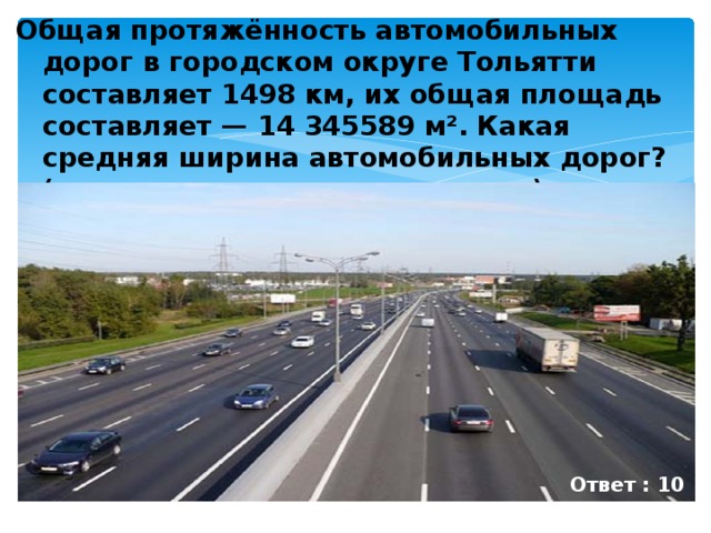 Общая протяжённость автомобильных дорог в городском округе Тольятти составляет 1498 км, их общая площадь составляет — 14 345589 м². Какая средняя ширина автомобильных дорог? ( значение округлить до целых ) Ответ : 10 м
