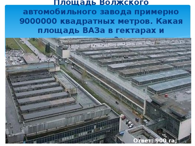 Площадь Волжского автомобильного завода примерно 9000000 квадратных метров. Какая площадь ВАЗа в гектарах и сотках?   Ответ: 900 га; 90000 а.
