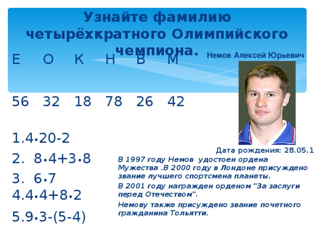 Узнайте фамилию четырёхкратного Олимпийского чемпиона. Немов Алексей Юрьевич Е  О  К  Н  В  М 56  32  18  78  26  42 4 • 20-2     2. 8 • 4+3 • 8 3. 6 • 7  4 • 4+8 • 2 9 • 3-(5-4) Дата рождения: 28.05.1976 В 1997 году Немов удостоен ордена Мужества .В 2000 году в Лондоне присуждено звание лучшего спортсмена планеты. В 2001 году награжден орденом 