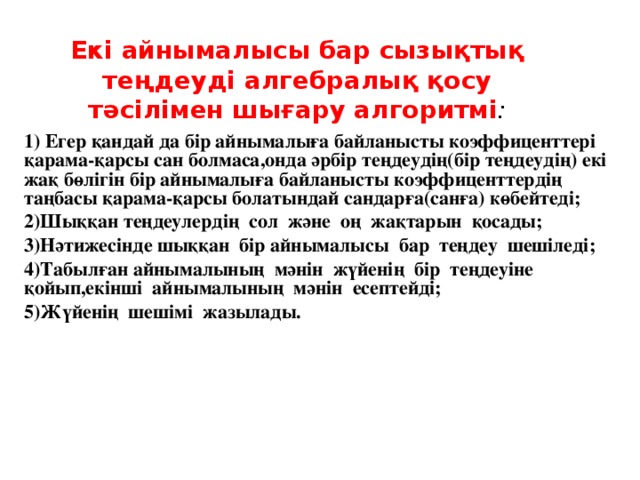 Екі айнымалысы бар сызықтық теңдеуді алгебралық қосу тәсілімен шығару алгоритмі :       1) Егер қандай да бір айнымалыға байланысты коэффиценттері қарама-қарсы сан болмаса,онда әрбір теңдеудің(бір теңдеудің) екі жақ бөлігін бір айнымалыға байланысты коэффиценттердің таңбасы қарама-қарсы болатындай сандарға(санға) көбейтеді; 2)Шыққан теңдеулердің сол және оң жақтарын қосады; 3)Нәтижесінде шыққан бір айнымалысы бар теңдеу шешіледі; 4)Табылған айнымалының мәнін жүйенің бір теңдеуіне қойып,екінші айнымалының мәнін есептейді; 5)Жүйенің шешімі жазылады.