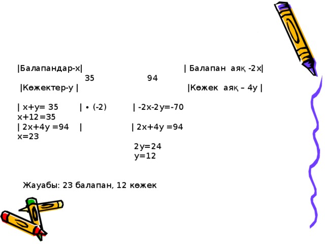 |Балапандар-х| | Балапан аяқ -2х|  35  94  |Көжектер-у | |Көжек аяқ – 4у | | х+у= 35 | ∙ (-2) | -2х-2у=-70 x+12=35 | 2x+4y =94 | | 2x+4y =94   x=23  2y=24  y=12    Жауабы: 23 балапан, 12 көжек