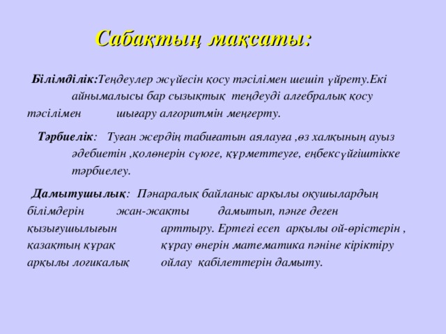 Сабақтың мақсаты: Білімділік: Теңдеулер жүйесін қосу тәсілімен шешіп үйрету.Екі  айнымалысы бар сызықтық  теңдеуді алгебралық қосу тәсілімен  шығару алгоритмін меңгерту.  Тәрбиелік : Туған жердің табиғатын аялауға ,өз халқының ауыз  әдебиетін ,қолөнерін сүюге, құрметтеуге, еңбексүйгіштікке  тәрбиелеу. Дамытушылық : Пәнаралық байланыс арқылы оқушылардың білімдерін  жан-жақты  дамытып, пәнге деген қызығушылығын  арттыру. Ертегі есеп арқылы ой-өрістерін , қазақтың құрақ  құрау өнерін математика пәніне кіріктіру арқылы логикалық   ойлау қабілеттерін дамыту.