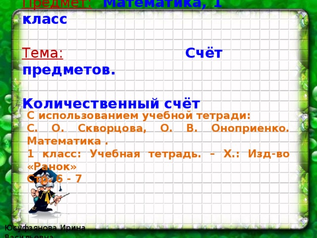 Предмет:  Математика, 1 класс  Тема:  Счёт предметов.  Количественный счёт  С использованием учебной тетради: С. О. Скворцова, О. В. Оноприенко. Математика . 1 класс: Учебная тетрадь. – Х.: Изд-во «Ранок» Стр. 6 - 7 Юсуфзянова Ирина Васильевна