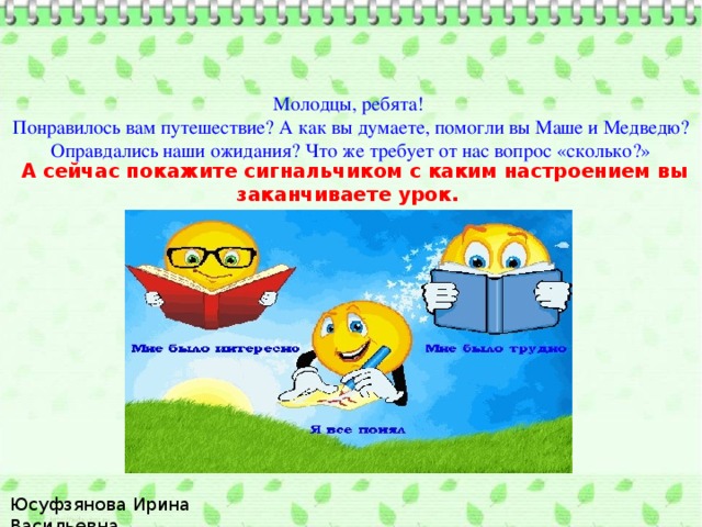 Молодцы, ребята! Понравилось вам путешествие? А как вы думаете, помогли вы Маше и Медведю? Оправдались наши ожидания? Что же требует от нас вопрос «сколько?»  А сейчас покажите сигнальчиком с каким настроением вы заканчиваете урок. Юсуфзянова Ирина Васильевна