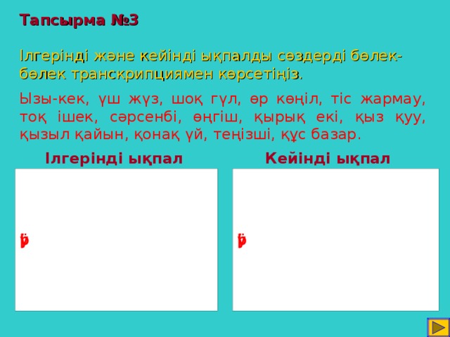 Тапсырма №3   Ілгерінді және кейінді ықпалды сөздерді бөлек-бөлек транскрипциямен көрсетіңіз. Ызы-кек, үш жүз, шоқ гүл, өр көңіл, тіс жармау, тоқ ішек, сәрсенбі, өңгіш, қырық екі, қыз қуу, қызыл қайын, қонақ үй, теңізші, құс базар. Ілгерінді ықпал Кейінді ықпал