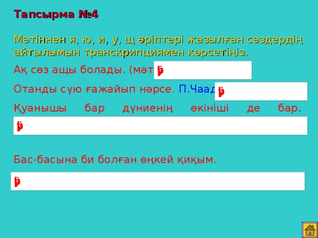 Тапсырма №4   Мәтіннен я, ю, и, у, щ әріптері жазылған сөздердің айтылымын транскрипциямен көрсетіңіз. Ақ сөз ащы болады. (мәтел) Отанды сүю ғажайып нәрсе. П.Чаадаев. Қуанышы бар дүниенің өкініші де бар . Ә.Кекілбаев. Бас-басына би болған өңкей қиқым. Мінекей бұзған жоқ па елдің сиқын . Абай